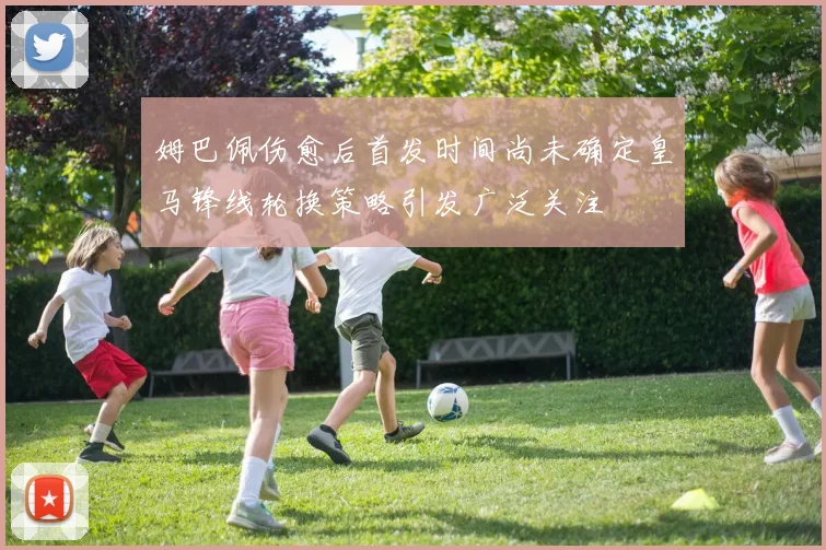 姆巴佩伤愈后首发时间尚未确定皇马锋线轮换策略引发广泛关注