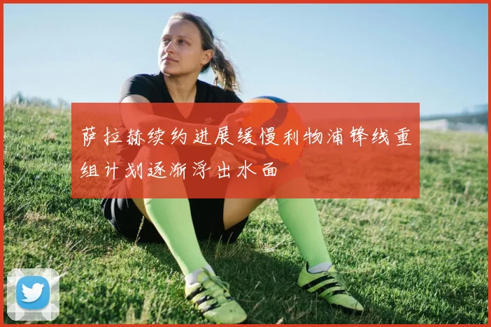 萨拉赫续约进展缓慢利物浦锋线重组计划逐渐浮出水面