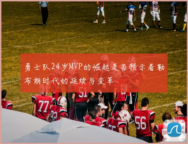 勇士队24岁MVP的崛起是否预示着勒布朗时代的延续与变革