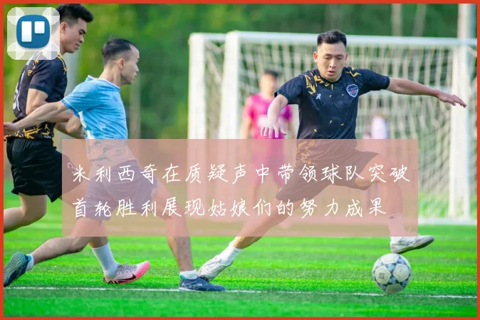 米利西奇在质疑声中带领球队突破首轮胜利展现姑娘们的努力成果