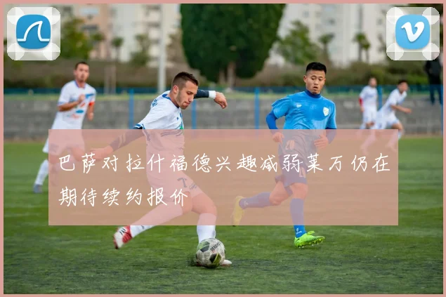 巴萨对拉什福德兴趣减弱莱万仍在期待续约报价