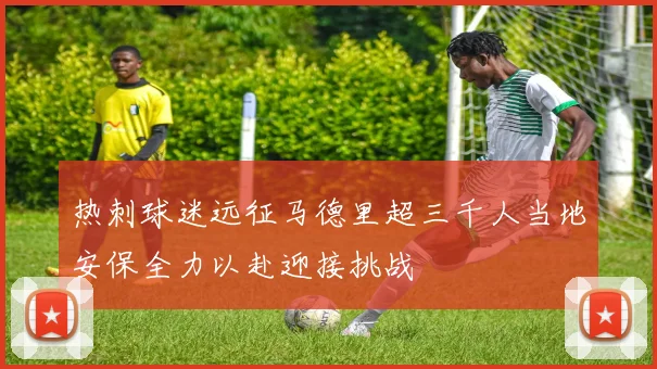 热刺球迷远征马德里超三千人当地安保全力以赴迎接挑战