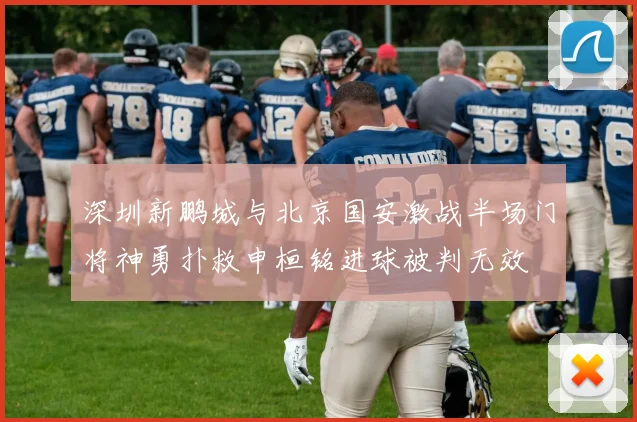 深圳新鹏城与北京国安激战半场门将神勇扑救申桓铭进球被判无效