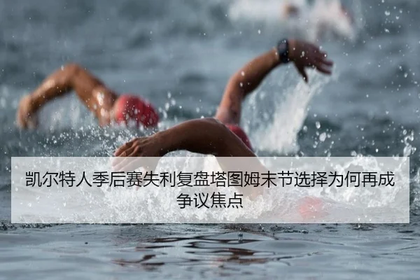 凯尔特人季后赛失利复盘塔图姆末节选择为何再成争议焦点