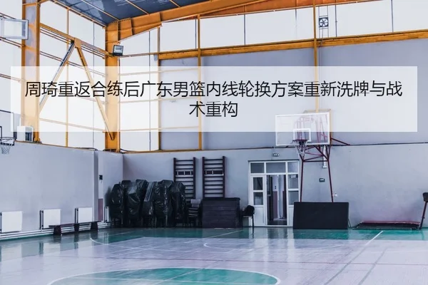 周琦重返合练后广东男篮内线轮换方案重新洗牌与战术重构