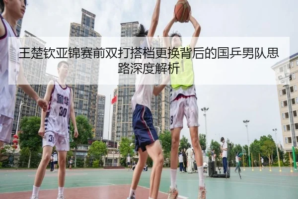 王楚钦亚锦赛前双打搭档更换背后的国乒男队思路深度解析